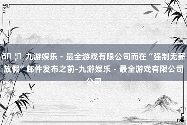 🦄九游娱乐 - 最全游戏有限公司而在“强制无薪放假”邮件发布之前-九游娱乐 - 最全游戏有限公司