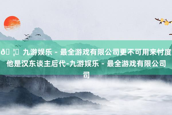 🦄九游娱乐 - 最全游戏有限公司更不可用来忖度他是汉东谈主后