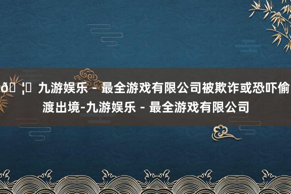 🦄九游娱乐 - 最全游戏有限公司被欺诈或恐吓偷渡出境-九游娱