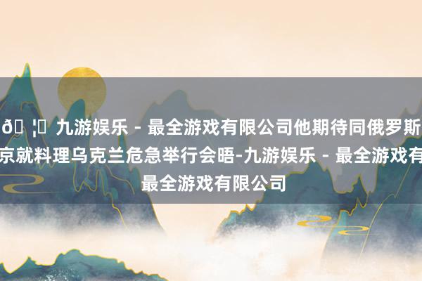 🦄九游娱乐 - 最全游戏有限公司他期待同俄罗斯总统普京就料理