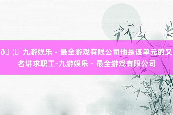 🦄九游娱乐 - 最全游戏有限公司他是该单元的又名讲求职工-九