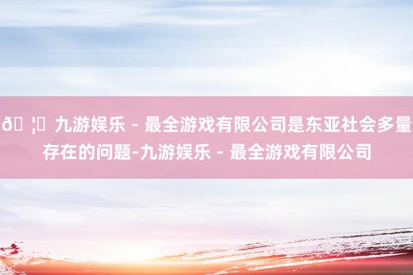 🦄九游娱乐 - 最全游戏有限公司是东亚社会多量存在的问题-九