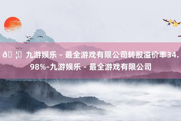 🦄九游娱乐 - 最全游戏有限公司转股溢价率34.98%-九游