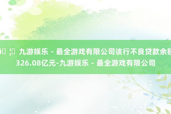 🦄九游娱乐 - 最全游戏有限公司该行不良贷款余额326.08亿元-九游娱乐 - 最全游戏有限公司