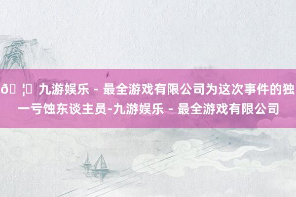 🦄九游娱乐 - 最全游戏有限公司为这次事件的独一亏蚀东谈主员-九游娱乐 - 最全游戏有限公司