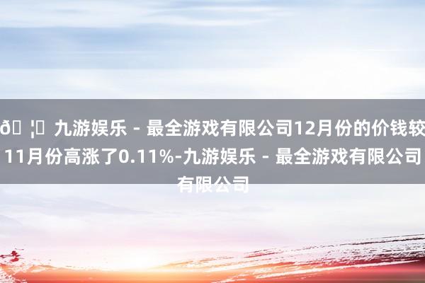 🦄九游娱乐 - 最全游戏有限公司12月份的价钱较11月份高涨了0.11%-九游娱乐 - 最全游戏有限公司