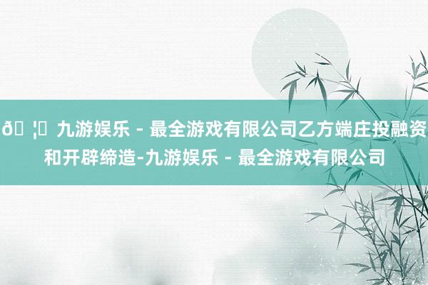 🦄九游娱乐 - 最全游戏有限公司乙方端庄投融资和开辟缔造-九游娱乐 - 最全游戏有限公司