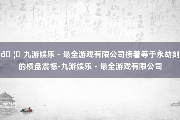 🦄九游娱乐 - 最全游戏有限公司接着等于永劫刻的横盘震憾-九游娱乐 - 最全游戏有限公司