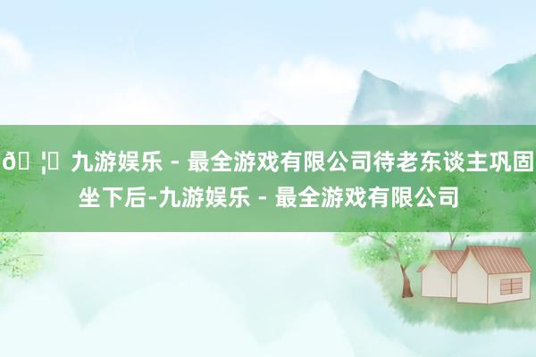 🦄九游娱乐 - 最全游戏有限公司待老东谈主巩固坐下后-九游娱乐 - 最全游戏有限公司