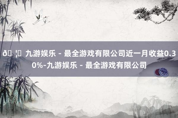 🦄九游娱乐 - 最全游戏有限公司近一月收益0.30%-九游娱乐 - 最全游戏有限公司