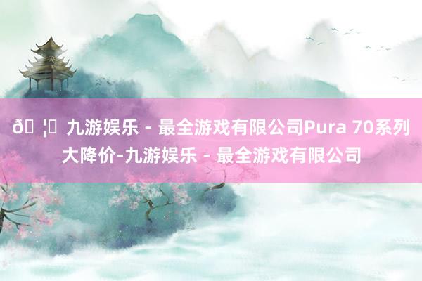 🦄九游娱乐 - 最全游戏有限公司Pura 70系列大降价-九游娱乐 - 最全游戏有限公司