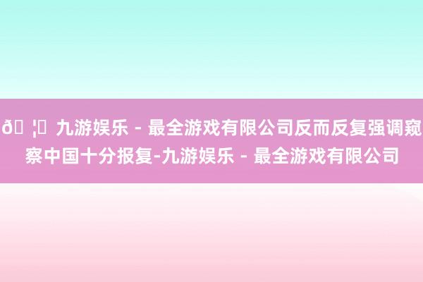 🦄九游娱乐 - 最全游戏有限公司反而反复强调窥察中国十分报复-九游娱乐 - 最全游戏有限公司