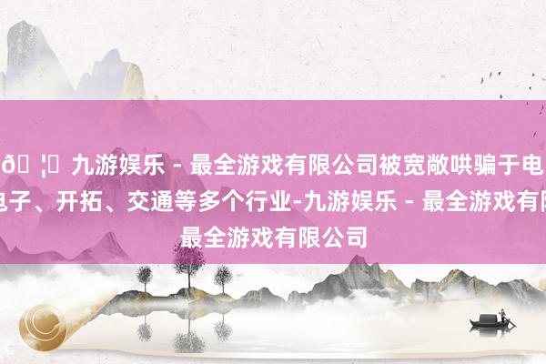 🦄九游娱乐 - 最全游戏有限公司被宽敞哄骗于电力、电子、开拓、交通等多个行业-九游娱乐 - 最全游戏有限公司