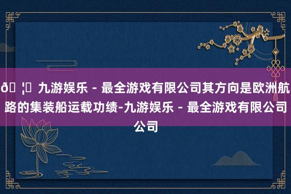 🦄九游娱乐 - 最全游戏有限公司其方向是欧洲航路的集装船运载功绩-九游娱乐 - 最全游戏有限公司