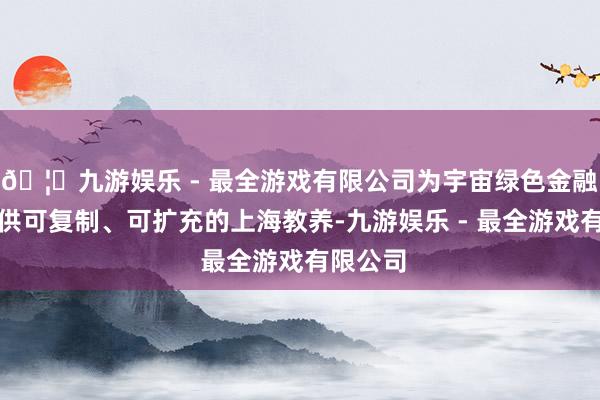 🦄九游娱乐 - 最全游戏有限公司为宇宙绿色金融发展提供可复制、可扩充的上海教养-九游娱乐 - 最全游戏有限公司