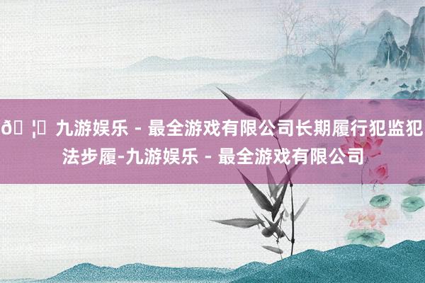 🦄九游娱乐 - 最全游戏有限公司长期履行犯监犯法步履-九游娱乐 - 最全游戏有限公司