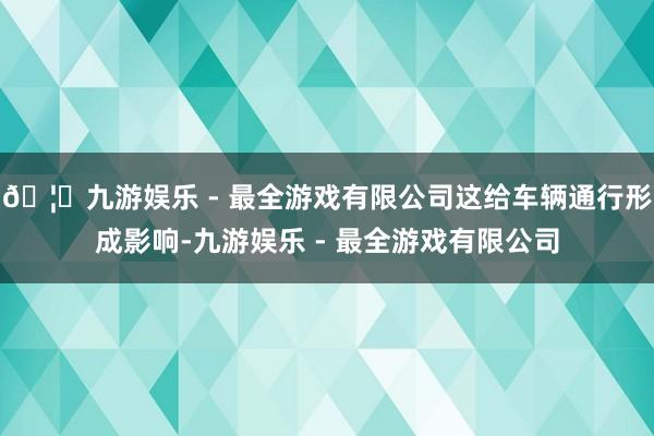 🦄九游娱乐 - 最全游戏有限公司这给车辆通行形成影响-九游娱乐 - 最全游戏有限公司