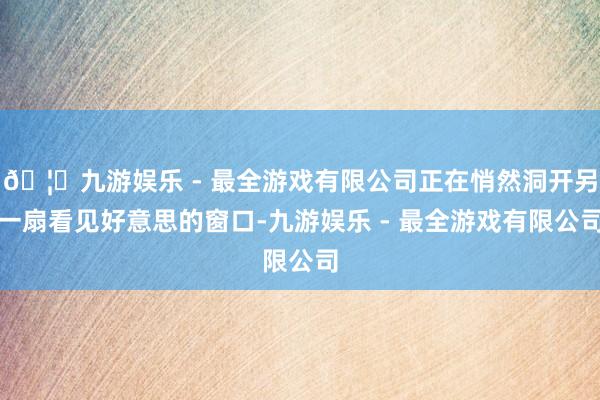 🦄九游娱乐 - 最全游戏有限公司正在悄然洞开另一扇看见好意思的窗口-九游娱乐 - 最全游戏有限公司