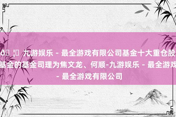 🦄九游娱乐 - 最全游戏有限公司基金十大重仓股如下：该基金的基金司理为焦文龙、何顺-九游娱乐 - 最全游戏有限公司