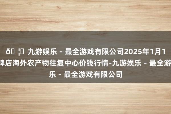 🦄九游娱乐 - 最全游戏有限公司2025年1月11日首衡高碑店海外农产物往复中心价钱行情-九游娱乐 - 最全游戏有限公司