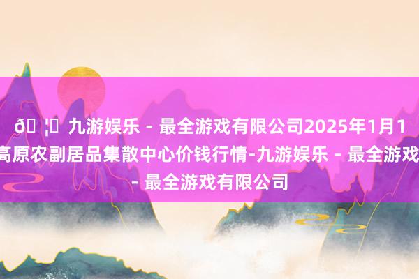 🦄九游娱乐 - 最全游戏有限公司2025年1月11日青藏高原农副居品集散中心价钱行情-九游娱乐 - 最全游戏有限公司