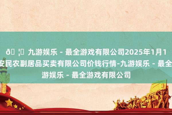 🦄九游娱乐 - 最全游戏有限公司2025年1月11日马鞍山市安民农副居品买卖有限公司价钱行情-九游娱乐 - 最全游戏有限公司