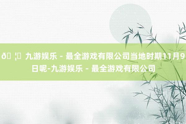 🦄九游娱乐 - 最全游戏有限公司当地时期11月9日呢-九游娱乐 - 最全游戏有限公司