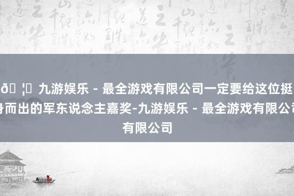 🦄九游娱乐 - 最全游戏有限公司一定要给这位挺身而出的军东说念主嘉奖-九游娱乐 - 最全游戏有限公司