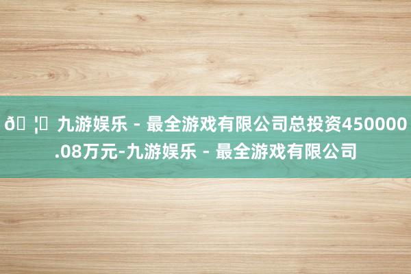 🦄九游娱乐 - 最全游戏有限公司总投资450000.08万元