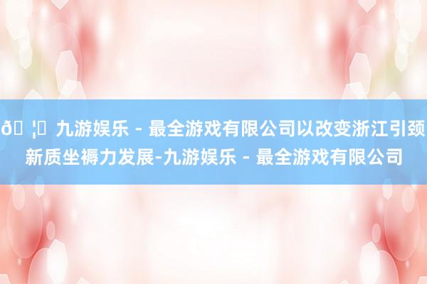 🦄九游娱乐 - 最全游戏有限公司以改变浙江引颈新质坐褥力发展