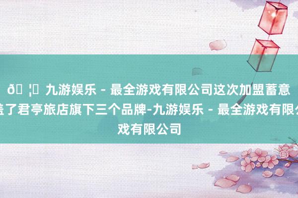 🦄九游娱乐 - 最全游戏有限公司　　这次加盟蓄意涵盖了君亭旅