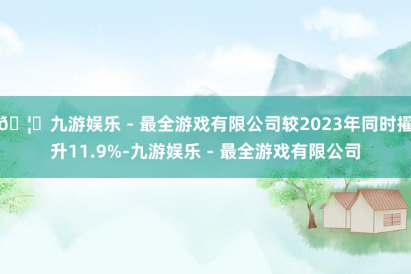 🦄九游娱乐 - 最全游戏有限公司较2023年同时擢升11.9