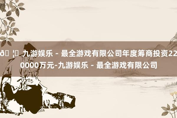 🦄九游娱乐 - 最全游戏有限公司年度筹商投资220000万元-九游娱乐 - 最全游戏有限公司