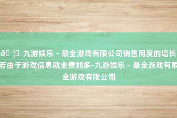 🦄九游娱乐 - 最全游戏有限公司销售用度的增长主淌若由于游戏信息就业费加多-九游娱乐 - 最全游戏有限公司