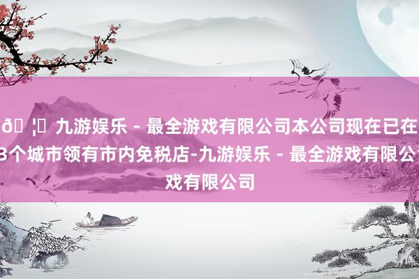 🦄九游娱乐 - 最全游戏有限公司本公司现在已在13个城市领有市内免税店-九游娱乐 - 最全游戏有限公司