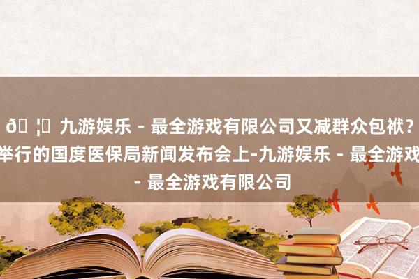 🦄九游娱乐 - 最全游戏有限公司又减群众包袱？”在今天举行的国度医保局新闻发布会上-九游娱乐 - 最全游戏有限公司