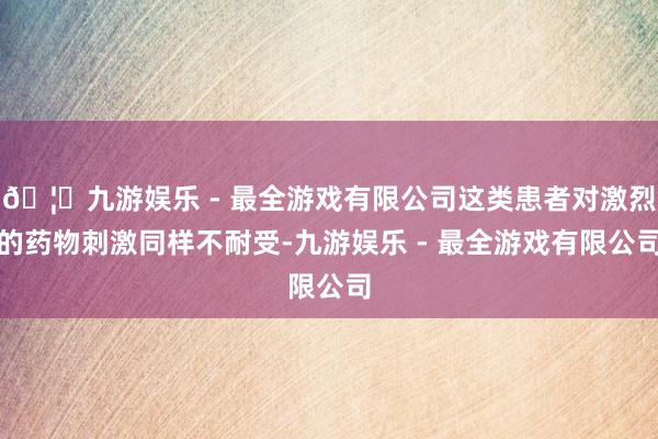 🦄九游娱乐 - 最全游戏有限公司这类患者对激烈的药物刺激同样不耐受-九游娱乐 - 最全游戏有限公司