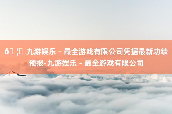 🦄九游娱乐 - 最全游戏有限公司　　凭据最新功绩预报-九游娱乐 - 最全游戏有限公司