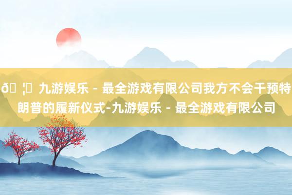 🦄九游娱乐 - 最全游戏有限公司我方不会干预特朗普的履新仪式-九游娱乐 - 最全游戏有限公司