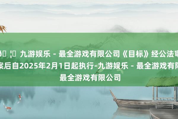 🦄九游娱乐 - 最全游戏有限公司《目标》经公法审查备案后自2025年2月1日起执行-九游娱乐 - 最全游戏有限公司