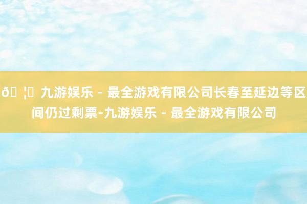 🦄九游娱乐 - 最全游戏有限公司长春至延边等区间仍过剩票-九游娱乐 - 最全游戏有限公司