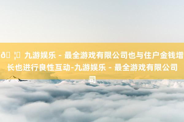 🦄九游娱乐 - 最全游戏有限公司也与住户金钱增长也进行良性互动-九游娱乐 - 最全游戏有限公司