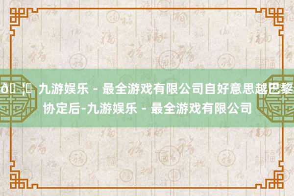 🦄九游娱乐 - 最全游戏有限公司自好意思越巴黎协定后-九游娱乐 - 最全游戏有限公司