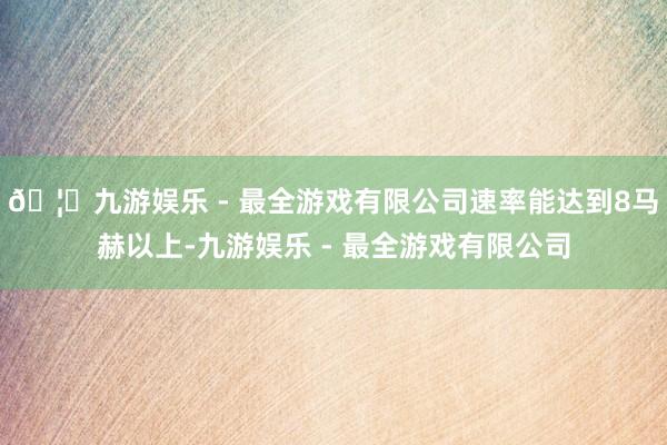 🦄九游娱乐 - 最全游戏有限公司速率能达到8马赫以上-九游娱乐 - 最全游戏有限公司