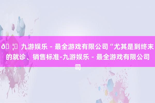 🦄九游娱乐 - 最全游戏有限公司“尤其是到终末的就诊、销售标准-九游娱乐 - 最全游戏有限公司