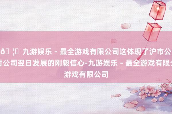 🦄九游娱乐 - 最全游戏有限公司这体现了沪市公司对公司翌日发展的刚毅信心-九游娱乐 - 最全游戏有限公司