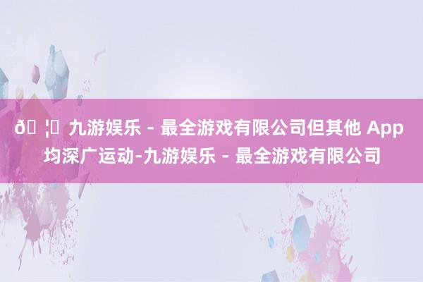 🦄九游娱乐 - 最全游戏有限公司但其他 App 均深广运动-九游娱乐 - 最全游戏有限公司