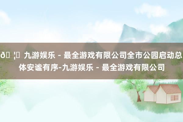 🦄九游娱乐 - 最全游戏有限公司全市公园启动总体安谧有序-九游娱乐 - 最全游戏有限公司