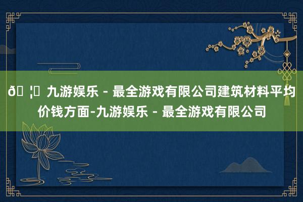 🦄九游娱乐 - 最全游戏有限公司　　建筑材料平均价钱方面-九游娱乐 - 最全游戏有限公司