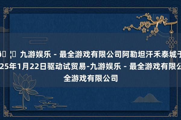 🦄九游娱乐 - 最全游戏有限公司阿勒坦汗禾泰城于2025年1月22日驱动试贸易-九游娱乐 - 最全游戏有限公司